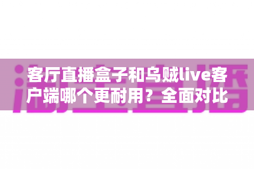 客厅直播盒子和乌贼live客户端哪个更耐用？全面对比分析与选购实用指南