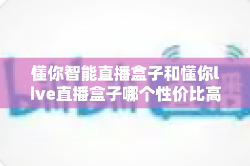 懂你智能直播盒子和懂你live直播盒子哪个性价比高?2025年最全对比评测与省钱选购指南 懂你智能直播盒子和懂你live直播盒子哪个性价比高?2025年最全对比评测与省钱选购指南