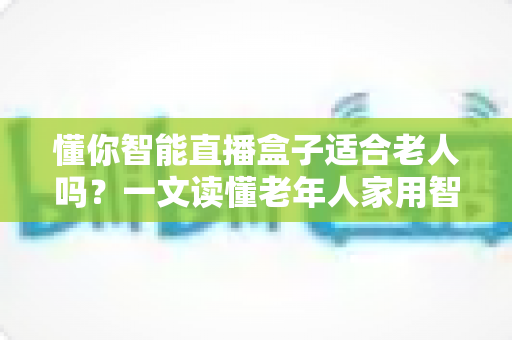懂你智能直播盒子适合老人吗？一文读懂老年人家用智能直播设备的真实体验