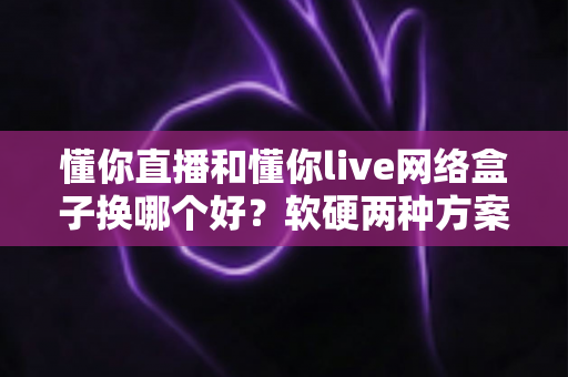 懂你直播和懂你live网络盒子换哪个好？软硬两种方案全方位对比，看完不再纠结