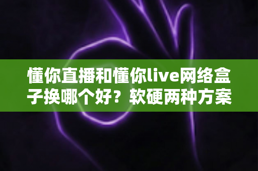 懂你直播和懂你live网络盒子换哪个好？软硬两种方案全方位对比，看完不再纠结