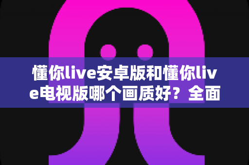 懂你live安卓版和懂你live电视版哪个画质好？全面对比分析与选购指南