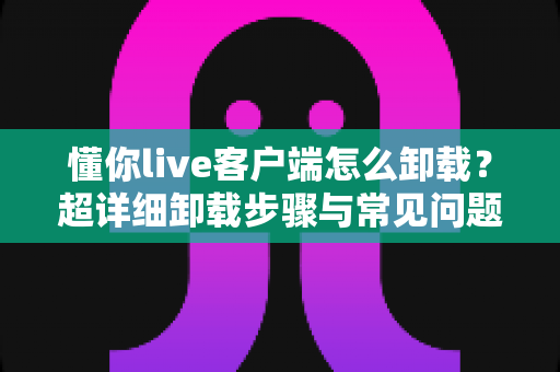 懂你live客户端怎么卸载?超详细卸载步骤与常见问题一站式解答指南 懂你live客户端怎么卸载?超详细卸载步骤与常见问题一站式解答指南