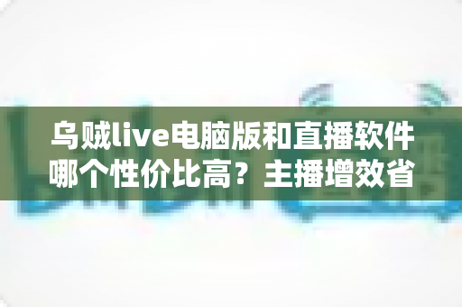乌贼live电脑版和直播软件哪个性价比高?主播增效省钱的全维度对比指南 乌贼live电脑版和直播软件哪个性价比高?主播增效省钱的全维度对比指南