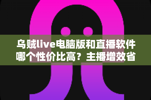 乌贼live电脑版和直播软件哪个性价比高？主播增效省钱的全维度对比指南