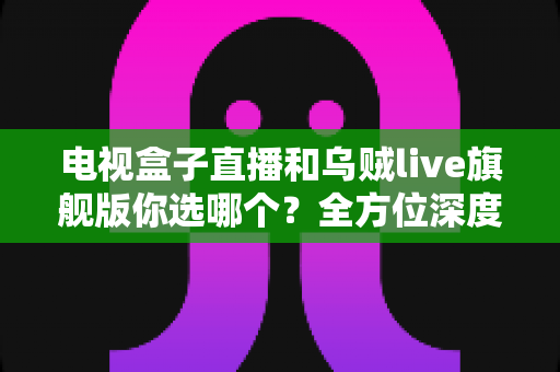 电视盒子直播和乌贼live旗舰版你选哪个？全方位深度对比解析，帮你找到最适合的大屏观影方案