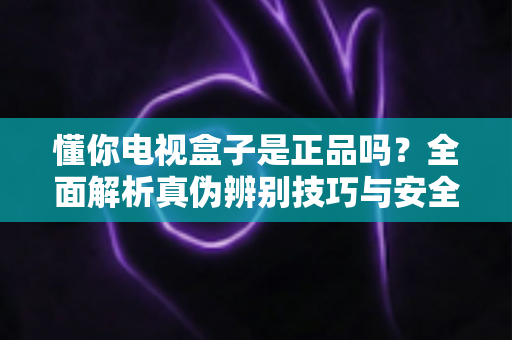 懂你电视盒子是正品吗？全面解析真伪辨别技巧与安全购买指南