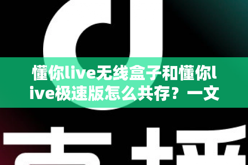 懂你live无线盒子和懂你live极速版怎么共存？一文详解双端共存方案与实操技巧