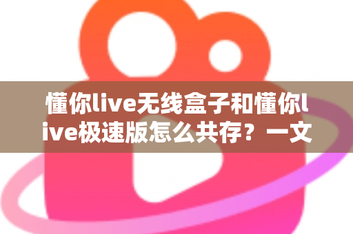 懂你live无线盒子和懂你live极速版怎么共存？一文详解双端共存方案与实操技巧