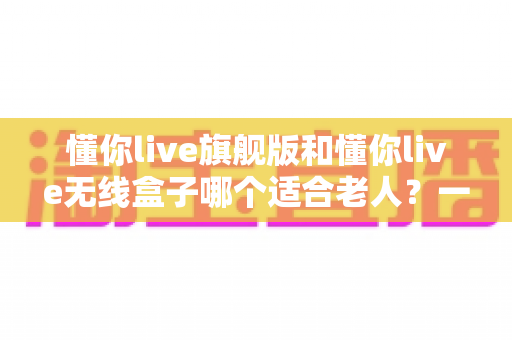 懂你live旗舰版和懂你live无线盒子哪个适合老人？一篇文章帮你选对不踩坑