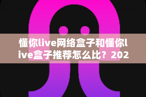 懂你live网络盒子和懂你live盒子推荐怎么比?2025年最全选购对比指南,帮你避开90%的坑 懂你live网络盒子和懂你live盒子推荐怎么比?2025年最全选购对比指南,帮你避开90%的坑