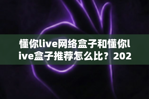 懂你live网络盒子和懂你live盒子推荐怎么比?2025年最全选购对比指南,帮你避开90%的坑 懂你live网络盒子和懂你live盒子推荐怎么比?2025年最全选购对比指南,帮你避开90%的坑