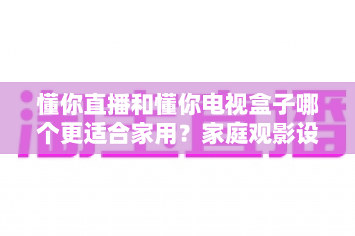 懂你直播和懂你电视盒子哪个更适合家用?家庭观影设备选购深度解析指南 懂你直播和懂你电视盒子哪个更适合家用?家庭观影设备选购深度解析指南