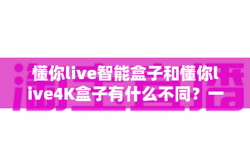 懂你live智能盒子和懂你live4K盒子有什么不同？一篇看懂两款电视盒子的核心区别与选购指南