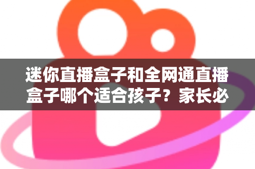 迷你直播盒子和全网通直播盒子哪个适合孩子？家长必读选购指南