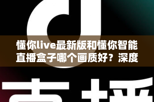 懂你live最新版和懂你智能直播盒子哪个画质好?深度对比分析助你选对高清观看设备 懂你live最新版和懂你智能直播盒子哪个画质好?深度对比分析助你选对高清观看设备