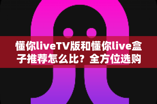 懂你liveTV版和懂你live盒子推荐怎么比？全方位选购对比指南助你不踩坑