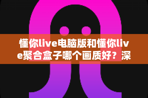 懂你live电脑版和懂你live聚合盒子哪个画质好？深度画质对比与选购全攻略