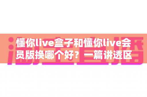 懂你live盒子和懂你live会员版换哪个好?一篇讲透区别、优缺点与选购建议 懂你live盒子和懂你live会员版换哪个好?一篇讲透区别、优缺点与选购建议
