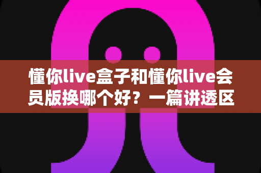 懂你live盒子和懂你live会员版换哪个好？一篇讲透区别、优缺点与选购建议