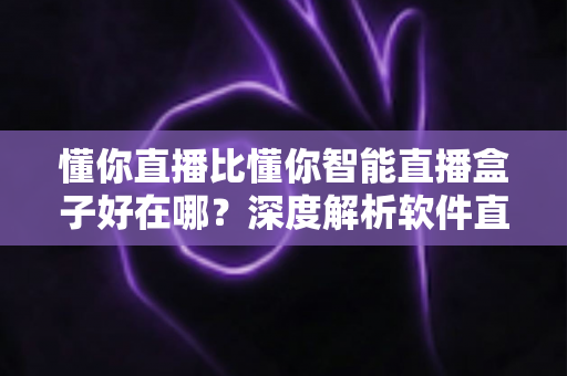 懂你直播比懂你智能直播盒子好在哪？深度解析软件直播的核心优势与选购指南
