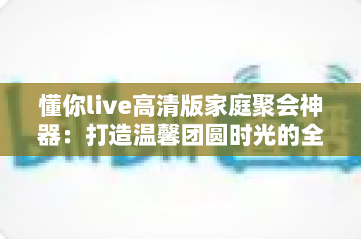懂你live高清版家庭聚会神器:打造温馨团圆时光的全能互动娱乐指南 懂你live高清版家庭聚会神器:打造温馨团圆时光的全能互动娱乐指南