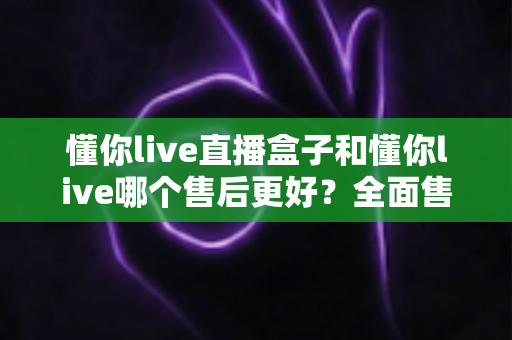 懂你live直播盒子和懂你live哪个售后更好？全面售后对比评测与选购指南