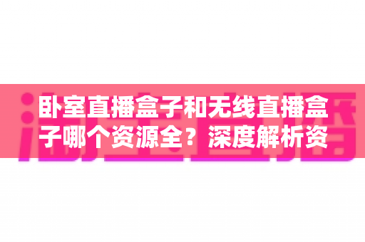 卧室直播盒子和无线直播盒子哪个资源全?深度解析资源差异与选购全攻略 卧室直播盒子和无线直播盒子哪个资源全?深度解析资源差异与选购全攻略