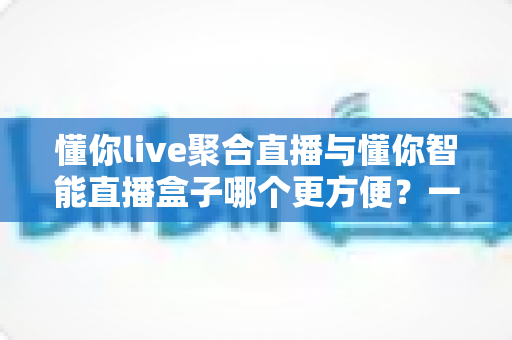 懂你live聚合直播与懂你智能直播盒子哪个更方便?一文读懂两款直播工具的优劣对比 懂你live聚合直播与懂你智能直播盒子哪个更方便?一文读懂两款直播工具的优劣对比