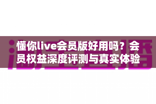 懂你live会员版好用吗?会员权益深度评测与真实体验分析 懂你live会员版好用吗?会员权益深度评测与真实体验分析