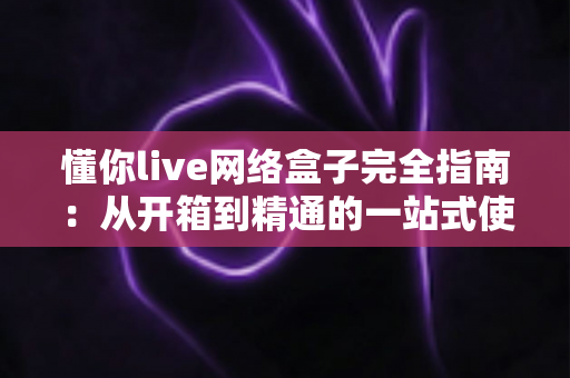 懂你live网络盒子完全指南：从开箱到精通的一站式使用手册