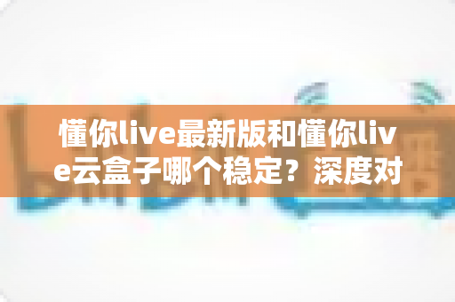 懂你live最新版和懂你live云盒子哪个稳定？深度对比帮你选出最稳的观影方案