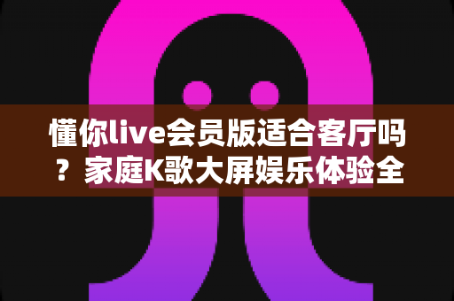 懂你live会员版适合客厅吗？家庭K歌大屏娱乐体验全解析，一篇看懂客厅场景下的真实表现