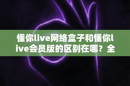 懂你live网络盒子和懂你live会员版的区别在哪?全面解析核心差异、功能对比与选购指南 懂你live网络盒子和懂你live会员版的区别在哪?全面解析核心差异、功能对比与选购指南