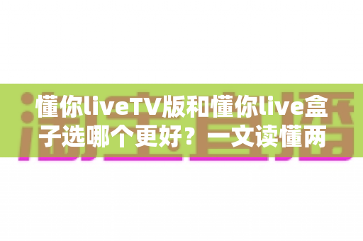 懂你liveTV版和懂你live盒子选哪个更好？一文读懂两者差异与选购指南