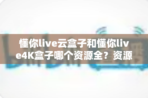 懂你live云盒子和懂你live4K盒子哪个资源全？资源覆盖、画质体验与选购指南一文读懂