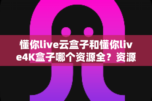 懂你live云盒子和懂你live4K盒子哪个资源全？资源覆盖、画质体验与选购指南一文读懂