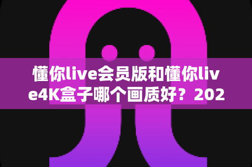 懂你live会员版和懂你live4K盒子哪个画质好?2025年最全画质对比测评与选购指南 懂你live会员版和懂你live4K盒子哪个画质好?2025年最全画质对比测评与选购指南