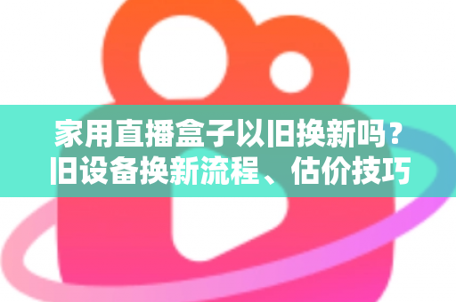 家用直播盒子以旧换新吗？旧设备换新流程、估价技巧与省钱攻略一文读懂