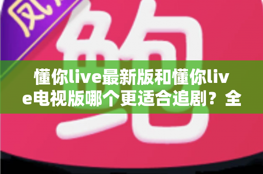 懂你live最新版和懂你live电视版哪个更适合追剧？全维度对比解析帮你选对版本