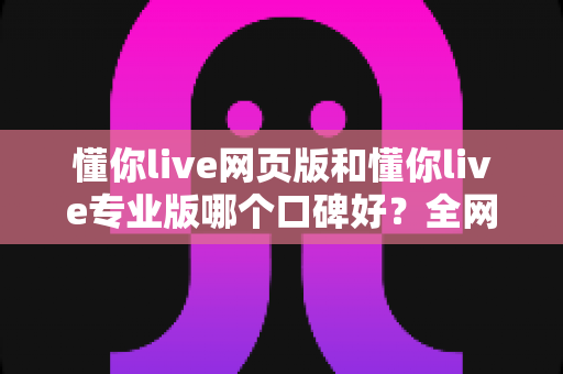 懂你live网页版和懂你live专业版哪个口碑好?全网真实评价深度对比,看完再选不踩坑 懂你live网页版和懂你live专业版哪个口碑好?全网真实评价深度对比,看完再选不踩坑