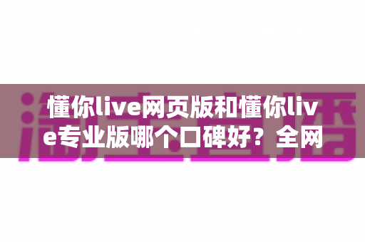 懂你live网页版和懂你live专业版哪个口碑好?全网真实评价深度对比,看完再选不踩坑 懂你live网页版和懂你live专业版哪个口碑好?全网真实评价深度对比,看完再选不踩坑
