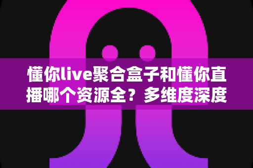 懂你live聚合盒子和懂你直播哪个资源全？多维度深度对比帮你选出观影利器