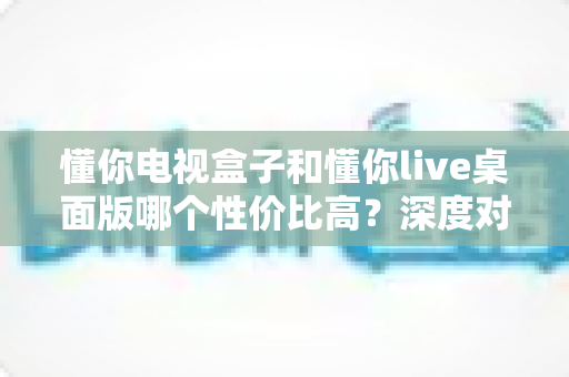 懂你电视盒子和懂你live桌面版哪个性价比高？深度对比帮你花对每一分钱