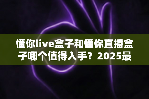 懂你live盒子和懂你直播盒子哪个值得入手？2025最全选购对比指南帮你一次搞懂