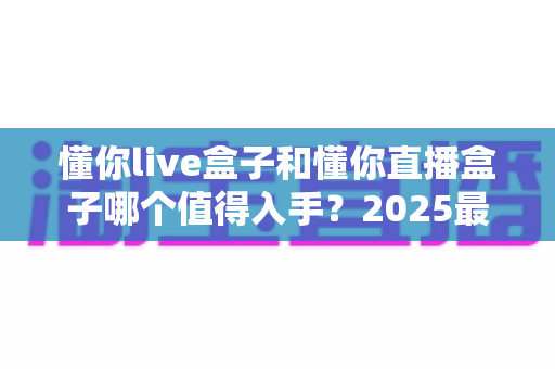 懂你live盒子和懂你直播盒子哪个值得入手？2025最全选购对比指南帮你一次搞懂