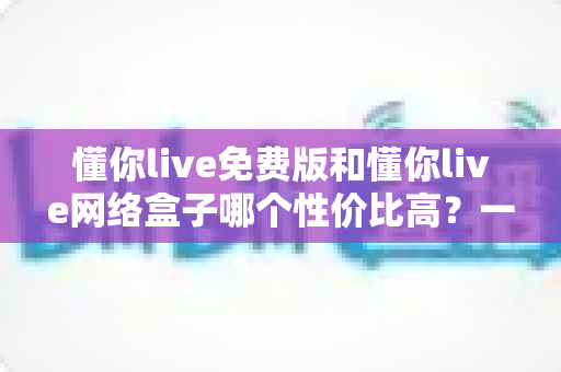 懂你live免费版和懂你live网络盒子哪个性价比高?一文看懂省钱与体验如何兼得 懂你live免费版和懂你live网络盒子哪个性价比高?一文看懂省钱与体验如何兼得
