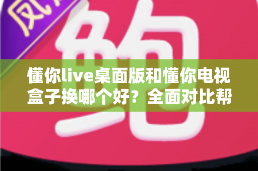 懂你live桌面版和懂你电视盒子换哪个好？全面对比帮你做出最适合自己的选择