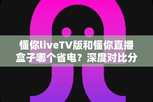 懂你liveTV版和懂你直播盒子哪个省电?深度对比分析与家庭省电实用指南 懂你liveTV版和懂你直播盒子哪个省电?深度对比分析与家庭省电实用指南