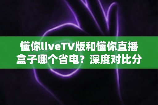 懂你liveTV版和懂你直播盒子哪个省电?深度对比分析与家庭省电实用指南 懂你liveTV版和懂你直播盒子哪个省电?深度对比分析与家庭省电实用指南